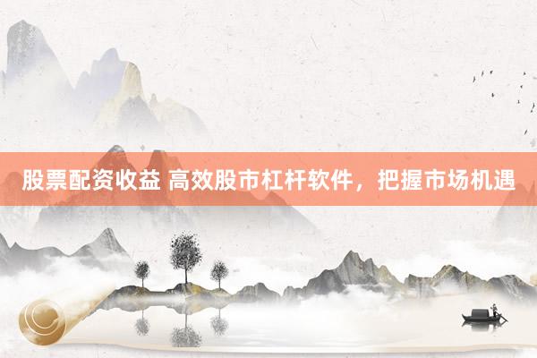 股票配资收益 高效股市杠杆软件,把握市场机遇