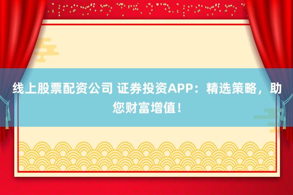 线上股票配资公司 证券投资APP:精选策略,助您财富增值!