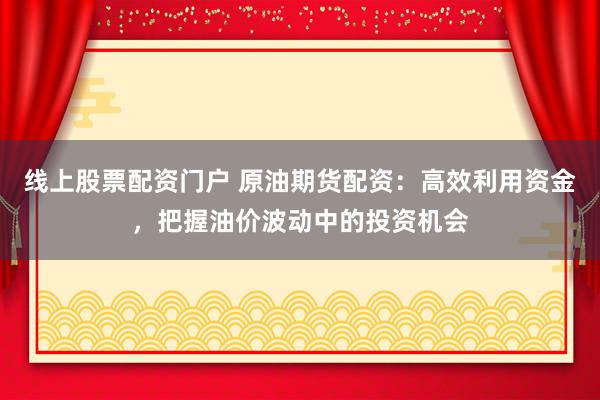 线上股票配资门户 原油期货配资:高效利用资金,把握油价波动中的投资机会