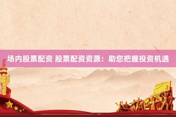 场内股票配资 股票配资资源：助您把握投资机遇