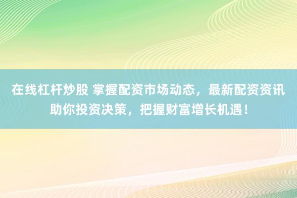 在线杠杆炒股 掌握配资市场动态，最新配资资讯助你投资决策，把握财富增长机遇！