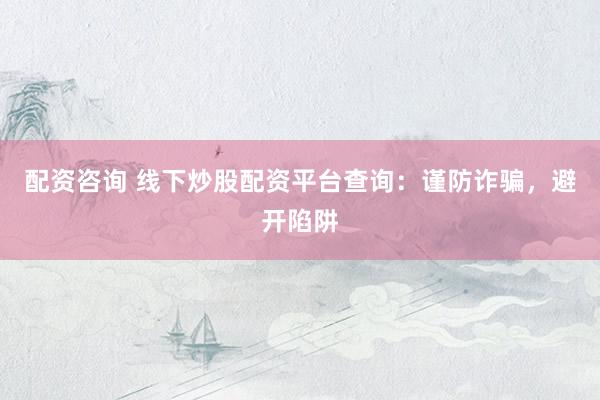 配资咨询 线下炒股配资平台查询：谨防诈骗，避开陷阱