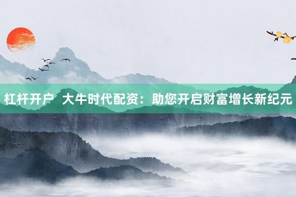 杠杆开户 大牛时代配资:助您开启财富增长新纪元