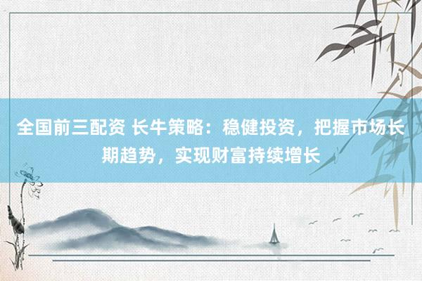 全国前三配资 长牛策略:稳健投资,把握市场长期趋势,实现财富持续增长