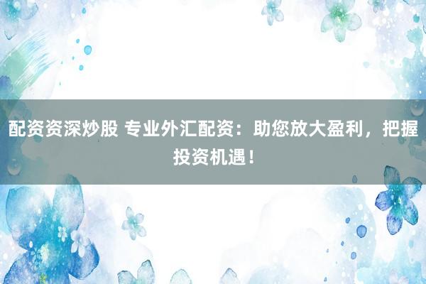 配资资深炒股 专业外汇配资:助您放大盈利,把握投资机遇!