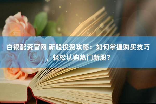 白银配资官网 新股投资攻略：如何掌握购买技巧，轻松认购热门新股？