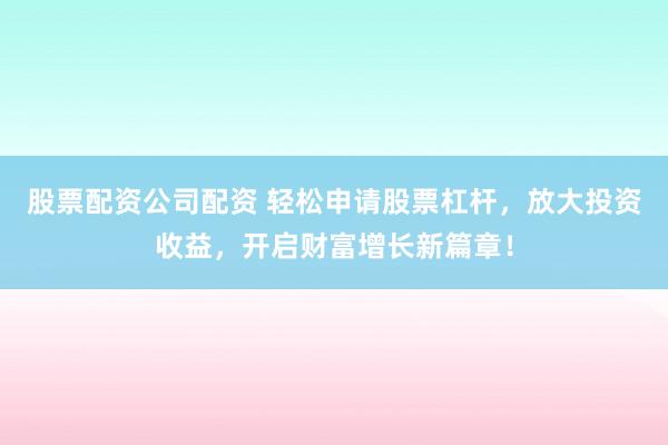 股票配资公司配资 轻松申请股票杠杆，放大投资收益，开启财富增长新篇章！