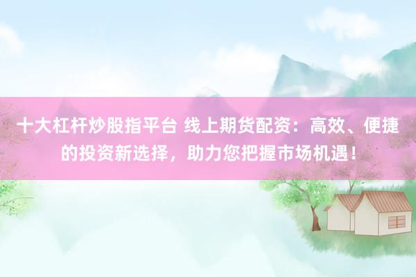 十大杠杆炒股指平台 线上期货配资:高效、便捷的投资新选择,助力您把握市场机遇!