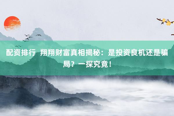 配资排行 翔翔财富真相揭秘:是投资良机还是骗局?一探究竟!