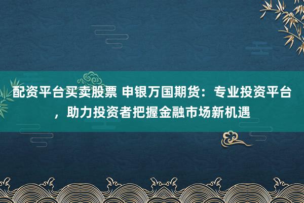 配资平台买卖股票 申银万国期货:专业投资平台,助力投资者把握金融市场新机遇