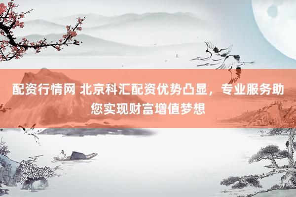 配资行情网 北京科汇配资优势凸显，专业服务助您实现财富增值梦想