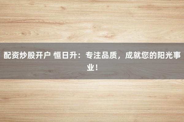 配资炒股开户 恒日升：专注品质，成就您的阳光事业！