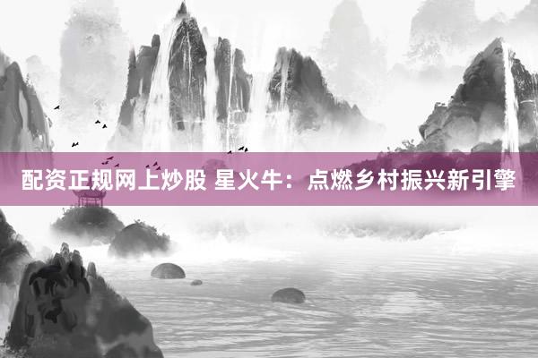 配资正规网上炒股 星火牛:点燃乡村振兴新引擎