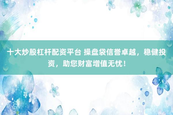十大炒股杠杆配资平台 操盘袋信誉卓越，稳健投资，助您财富增值无忧！
