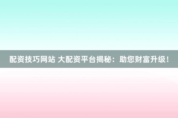 配资技巧网站 大配资平台揭秘：助您财富升级！