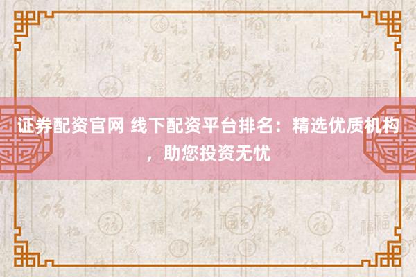 证券配资官网 线下配资平台排名：精选优质机构，助您投资无忧