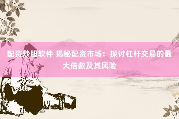 配资炒股软件 揭秘配资市场：探讨杠杆交易的最大倍数及其风险