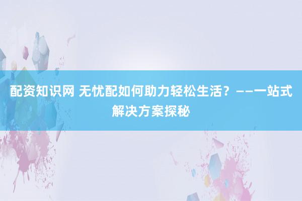 配资知识网 无忧配如何助力轻松生活？——一站式解决方案探秘