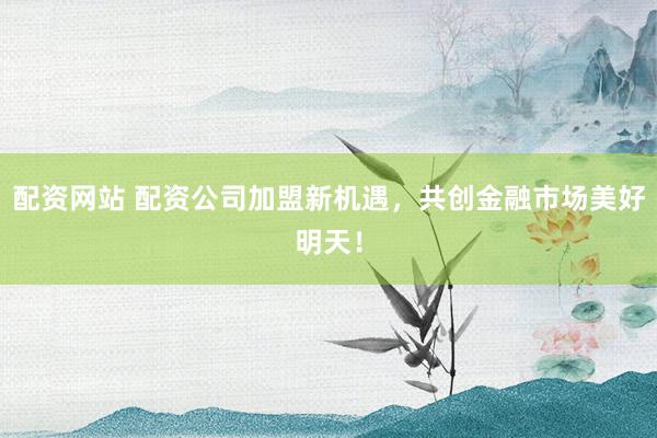 配资网站 配资公司加盟新机遇，共创金融市场美好明天！