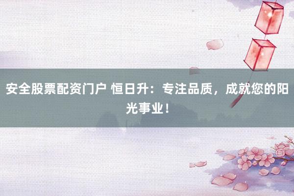 安全股票配资门户 恒日升：专注品质，成就您的阳光事业！