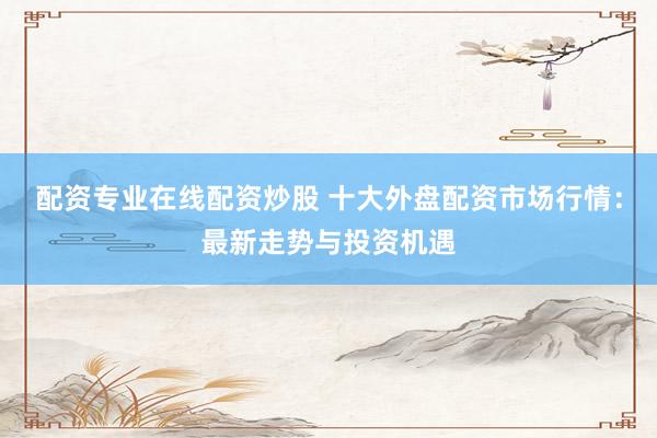 配资专业在线配资炒股 十大外盘配资市场行情：最新走势与投资机遇
