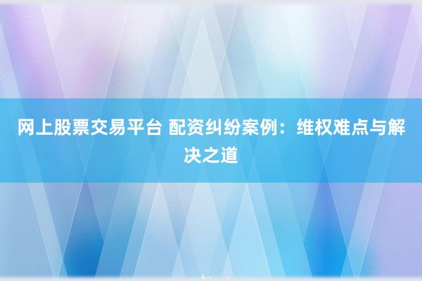 网上股票交易平台 配资纠纷案例:维权难点与解决之道
