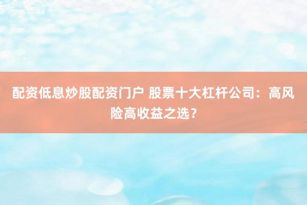 配资低息炒股配资门户 股票十大杠杆公司：高风险高收益之选？