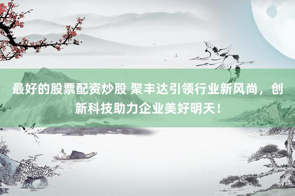 最好的股票配资炒股 聚丰达引领行业新风尚，创新科技助力企业美好明天！