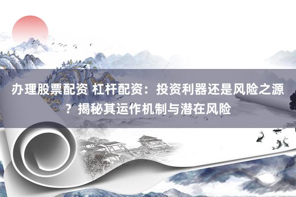办理股票配资 杠杆配资:投资利器还是风险之源?揭秘其运作机制与潜在风险
