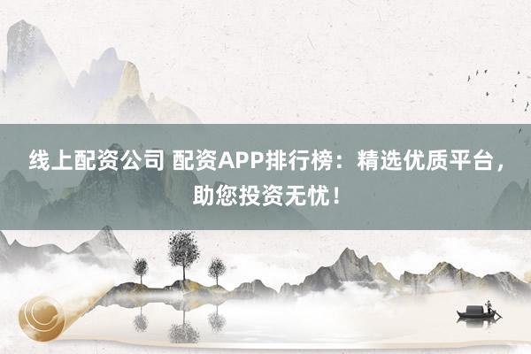 线上配资公司 配资APP排行榜：精选优质平台，助您投资无忧！