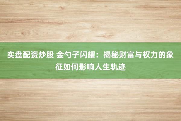 实盘配资炒股 金勺子闪耀：揭秘财富与权力的象征如何影响人生轨迹