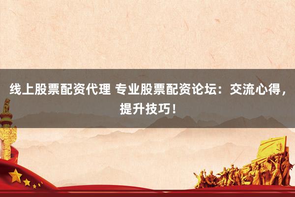 线上股票配资代理 专业股票配资论坛：交流心得，提升技巧！