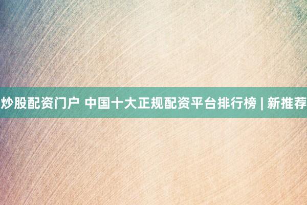 炒股配资门户 中国十大正规配资平台排行榜 | 新推荐
