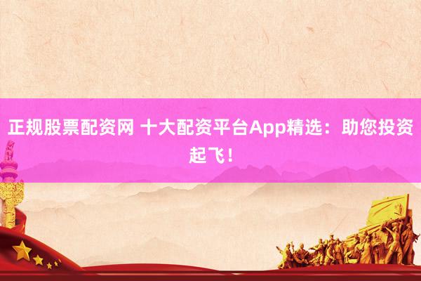 正规股票配资网 十大配资平台App精选：助您投资起飞！