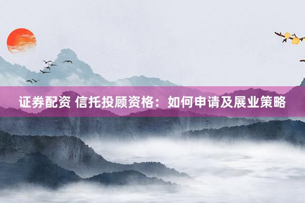 证券配资 信托投顾资格:如何申请及展业策略