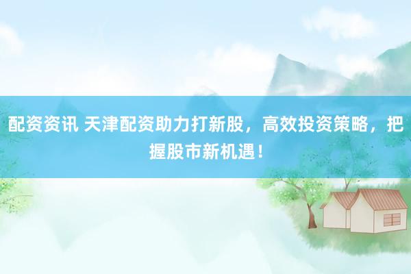 配资资讯 天津配资助力打新股，高效投资策略，把握股市新机遇！