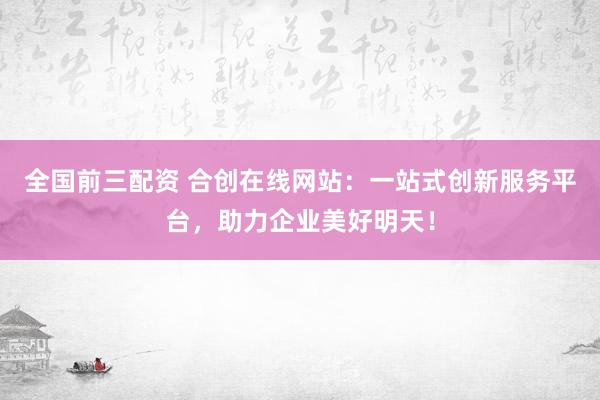 全国前三配资 合创在线网站:一站式创新服务平台,助力企业美好明天!