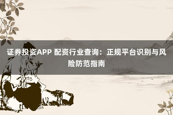 证券投资APP 配资行业查询：正规平台识别与风险防范指南