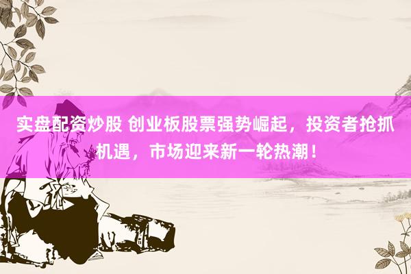 实盘配资炒股 创业板股票强势崛起,投资者抢抓机遇,市场迎来新一轮热潮!