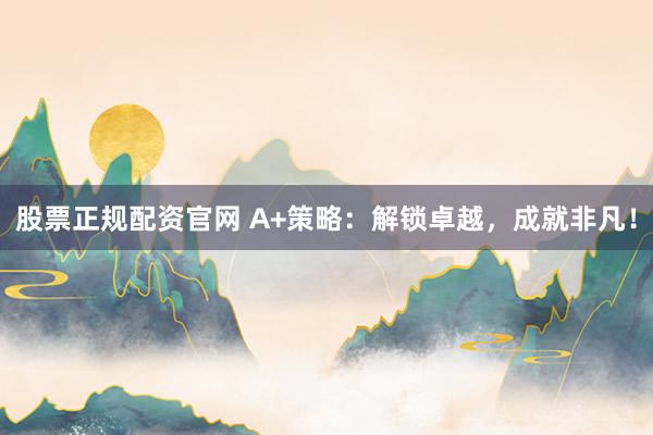 股票正规配资官网 A+策略：解锁卓越，成就非凡！