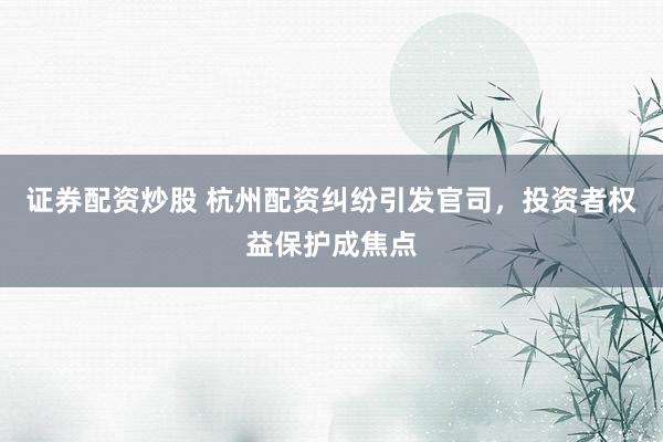 证券配资炒股 杭州配资纠纷引发官司，投资者权益保护成焦点
