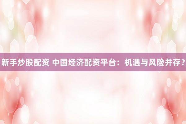 新手炒股配资 中国经济配资平台：机遇与风险并存？
