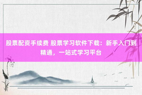 股票配资手续费 股票学习软件下载：新手入门到精通，一站式学习平台