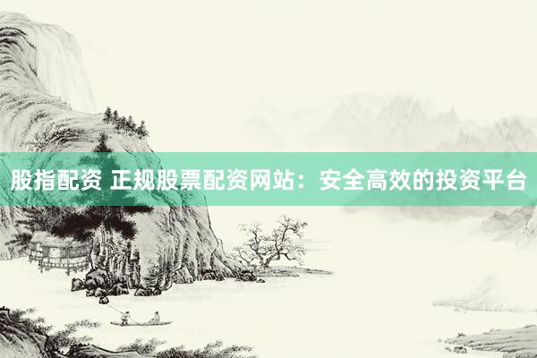 股指配资 正规股票配资网站：安全高效的投资平台