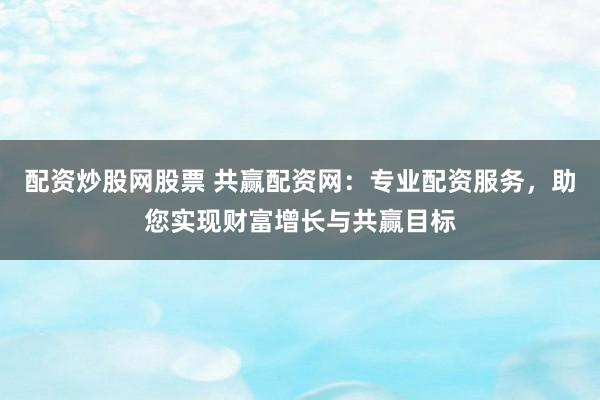 配资炒股网股票 共赢配资网：专业配资服务，助您实现财富增长与共赢目标