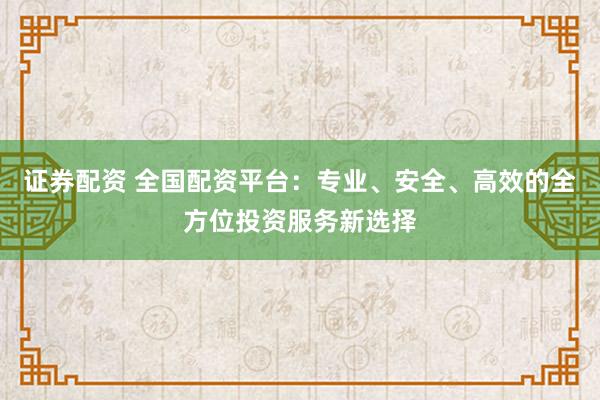 证券配资 全国配资平台:专业、安全、高效的全方位投资服务新选择