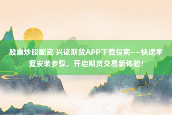 股票炒股配资 兴证期货APP下载指南——快速掌握安装步骤,开启期货交易新体验!