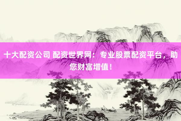 十大配资公司 配资世界网：专业股票配资平台，助您财富增值！