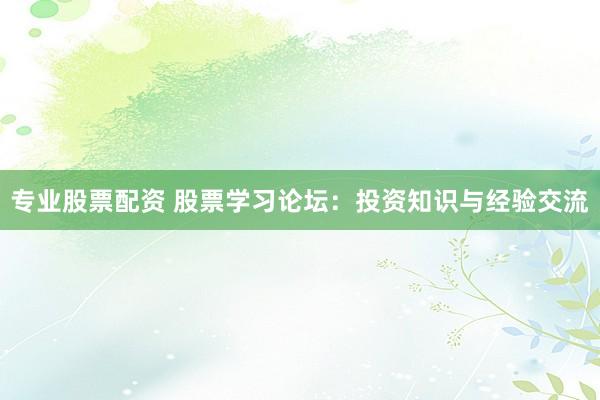 专业股票配资 股票学习论坛:投资知识与经验交流