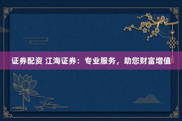 证券配资 江海证券:专业服务,助您财富增值